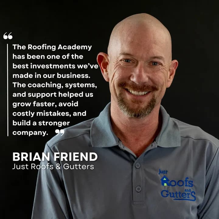 "The Roofing Academy has been one of the best investments we've made in our business. The coaching, systems, and support helped us grow faster, avoid costly mistakes, and build a stronger company." Brian Friend, Just Roofs & Gutters