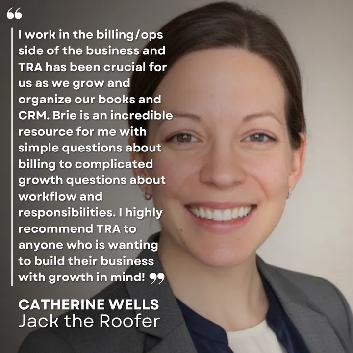 "I work in the billing/ops side of the business and TRA has been crucial for us as we grow and organize our books and CRM. Brie is an incredible resource for me with simple questions about billing to complicated growth questions about workflow and responsibilities. I highly recommend TRA to anyone who is wanting to build their business with growth in mind!" Catherine Wells, Jack the Roofer